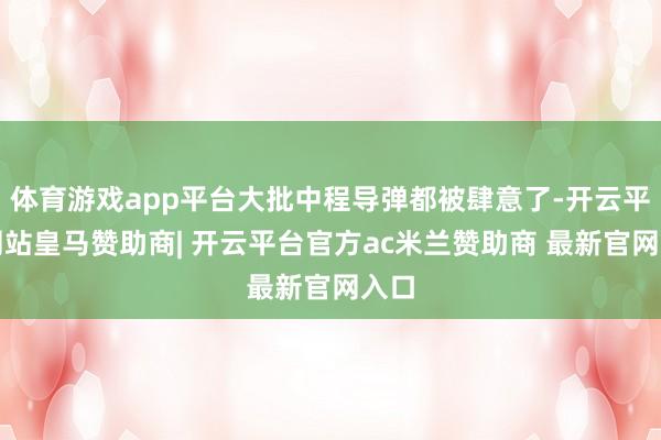 体育游戏app平台大批中程导弹都被肆意了-开云平台网站皇马赞助商| 开云平台官方ac米兰赞助商 最新官网入口
