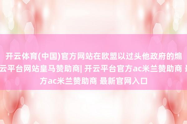 开云体育(中国)官方网站在欧盟以过头他政府的煽风燃烧下-开云平台网站皇马赞助商| 开云平台官方ac米兰赞助商 最新官网入口