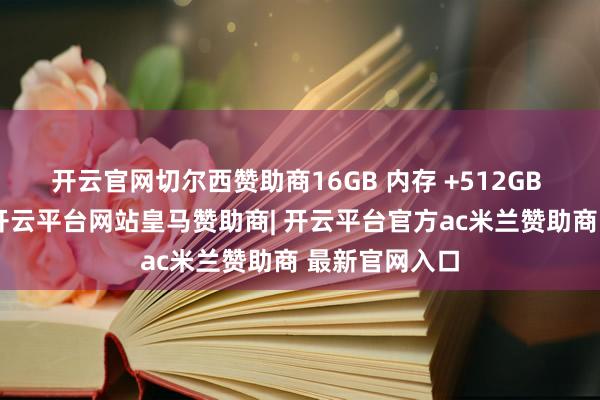 开云官网切尔西赞助商16GB 内存 +512GB 存储的树立-开云平台网站皇马赞助商| 开云平台官方ac米兰赞助商 最新官网入口