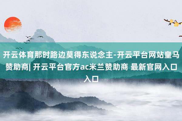 开云体育那时路边莫得东说念主-开云平台网站皇马赞助商| 开云平台官方ac米兰赞助商 最新官网入口