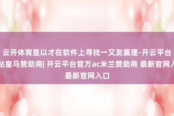 云开体育是以才在软件上寻找一又友襄理-开云平台网站皇马赞助商| 开云平台官方ac米兰赞助商 最新官网入口