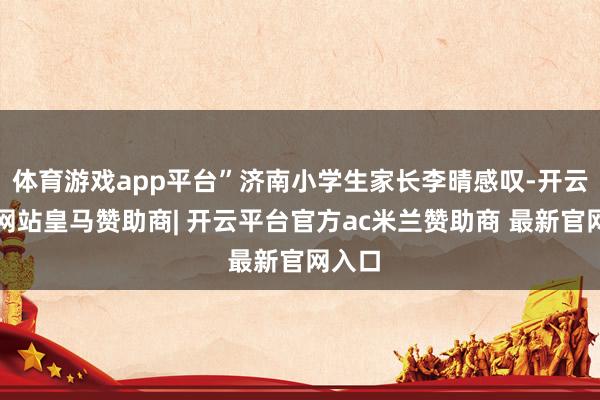 体育游戏app平台”济南小学生家长李晴感叹-开云平台网站皇马赞助商| 开云平台官方ac米兰赞助商 最新官网入口