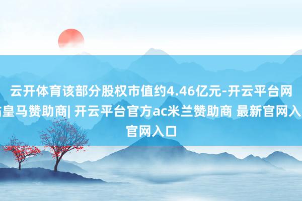 云开体育该部分股权市值约4.46亿元-开云平台网站皇马赞助商| 开云平台官方ac米兰赞助商 最新官网入口