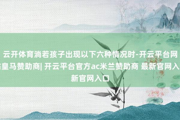 云开体育淌若孩子出现以下六种情况时-开云平台网站皇马赞助商| 开云平台官方ac米兰赞助商 最新官网入口