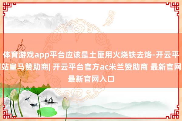 体育游戏app平台应该是土匪用火烧铁去烙-开云平台网站皇马赞助商| 开云平台官方ac米兰赞助商 最新官网入口