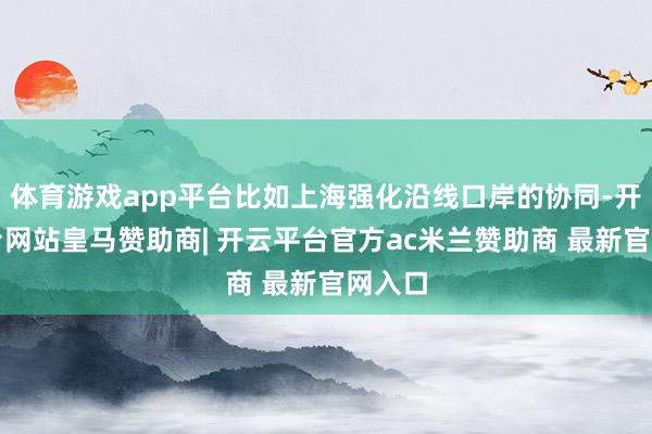 体育游戏app平台比如上海强化沿线口岸的协同-开云平台网站皇马赞助商| 开云平台官方ac米兰赞助商 最新官网入口