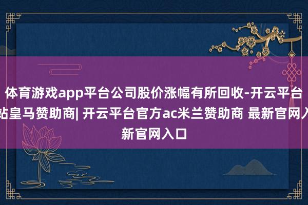 体育游戏app平台公司股价涨幅有所回收-开云平台网站皇马赞助商| 开云平台官方ac米兰赞助商 最新官网入口