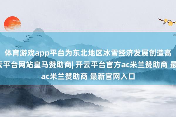 体育游戏app平台为东北地区冰雪经济发展创造高超要求-开云平台网站皇马赞助商| 开云平台官方ac米兰赞助商 最新官网入口