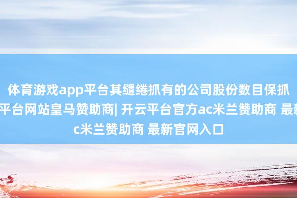 体育游戏app平台其缱绻抓有的公司股份数目保抓不变-开云平台网站皇马赞助商| 开云平台官方ac米兰赞助商 最新官网入口
