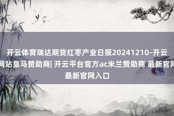 开云体育瑞达期货红枣产业日报20241210-开云平台网站皇马赞助商| 开云平台官方ac米兰赞助商 最新官网入口
