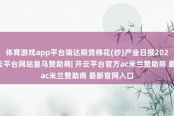 体育游戏app平台瑞达期货棉花(纱)产业日报20241210-开云平台网站皇马赞助商| 开云平台官方ac米兰赞助商 最新官网入口