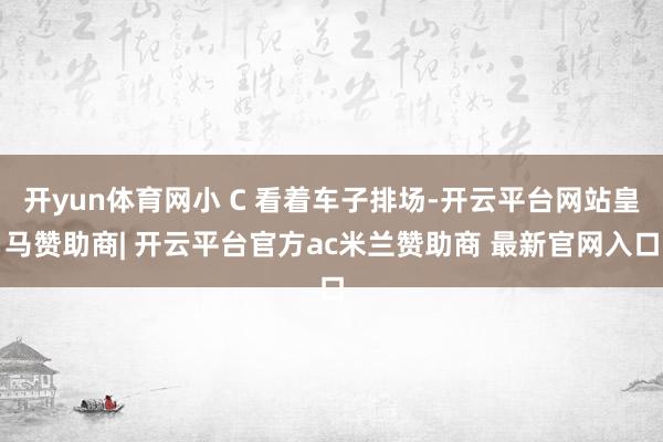 开yun体育网小 C 看着车子排场-开云平台网站皇马赞助商| 开云平台官方ac米兰赞助商 最新官网入口