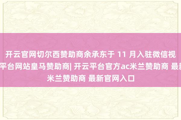 开云官网切尔西赞助商余承东于 11 月入驻微信视频号-开云平台网站皇马赞助商| 开云平台官方ac米兰赞助商 最新官网入口