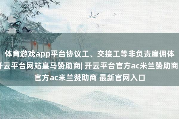 体育游戏app平台协议工、交接工等非负责雇佣体式越来越多-开云平台网站皇马赞助商| 开云平台官方ac米兰赞助商 最新官网入口