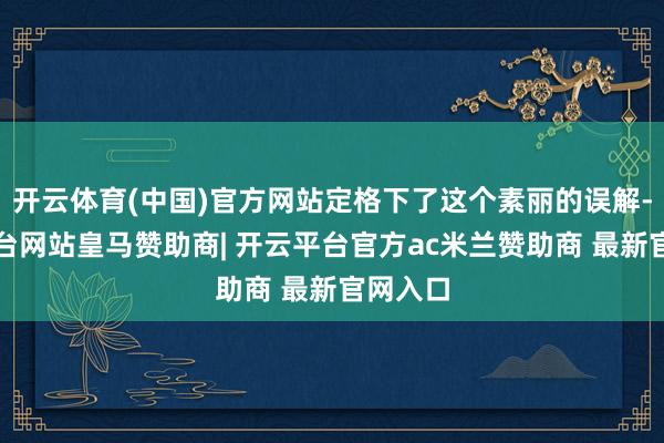 开云体育(中国)官方网站定格下了这个素丽的误解-开云平台网站皇马赞助商| 开云平台官方ac米兰赞助商 最新官网入口