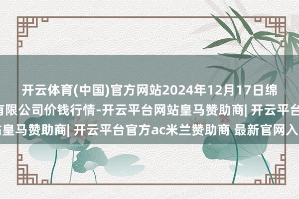 开云体育(中国)官方网站2024年12月17日绵阳市高水农副家具批发有限公司价钱行情-开云平台网站皇马赞助商| 开云平台官方ac米兰赞助商 最新官网入口
