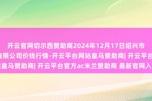 开云官网切尔西赞助商2024年12月17日绍兴市蔬菜果品批发来回阛阓有限公司价钱行情-开云平台网站皇马赞助商| 开云平台官方ac米兰赞助商 最新官网入口