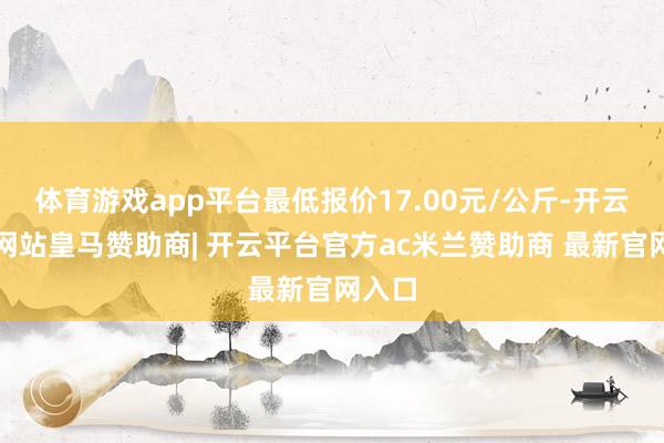 体育游戏app平台最低报价17.00元/公斤-开云平台网站皇马赞助商| 开云平台官方ac米兰赞助商 最新官网入口