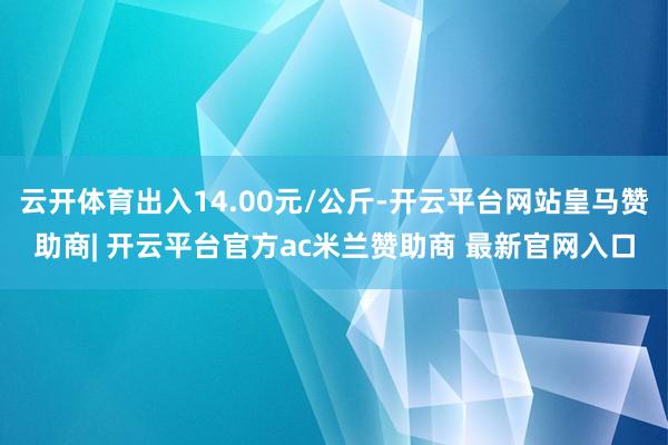 云开体育出入14.00元/公斤-开云平台网站皇马赞助商| 开云平台官方ac米兰赞助商 最新官网入口