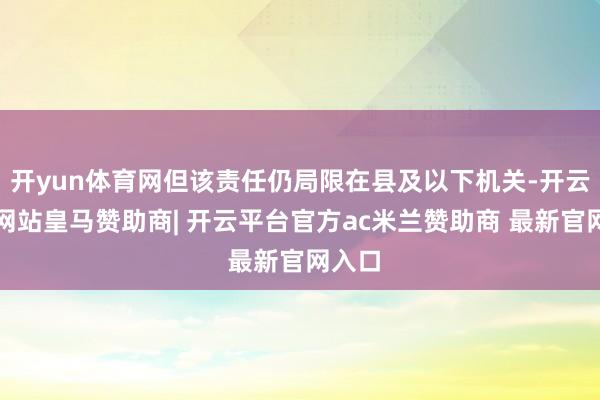 开yun体育网但该责任仍局限在县及以下机关-开云平台网站皇马赞助商| 开云平台官方ac米兰赞助商 最新官网入口