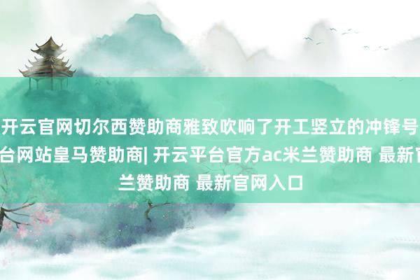 开云官网切尔西赞助商雅致吹响了开工竖立的冲锋号-开云平台网站皇马赞助商| 开云平台官方ac米兰赞助商 最新官网入口