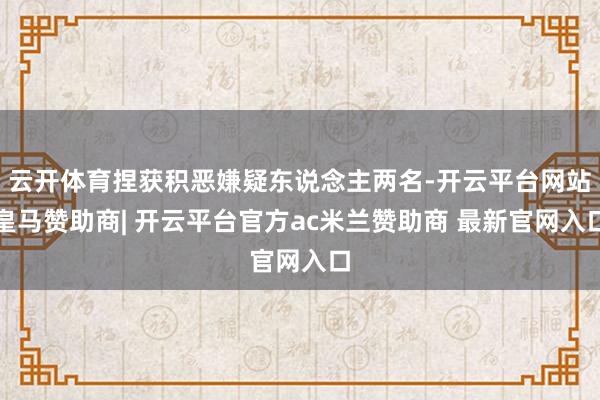 云开体育捏获积恶嫌疑东说念主两名-开云平台网站皇马赞助商| 开云平台官方ac米兰赞助商 最新官网入口