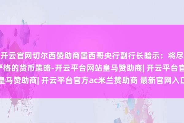 开云官网切尔西赞助商墨西哥央行副行长暗示：将尽可能长手艺保管富有严格的货币策略-开云平台网站皇马赞助商| 开云平台官方ac米兰赞助商 最新官网入口