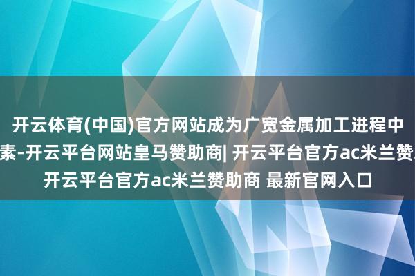 开云体育(中国)官方网站成为广宽金属加工进程中不行或缺的关节元素-开云平台网站皇马赞助商| 开云平台官方ac米兰赞助商 最新官网入口