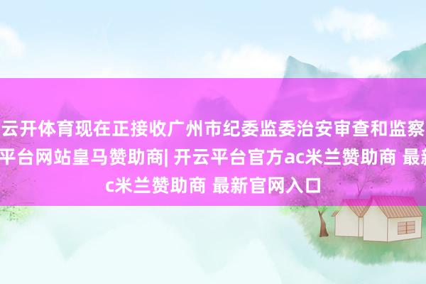 云开体育现在正接收广州市纪委监委治安审查和监察打听-开云平台网站皇马赞助商| 开云平台官方ac米兰赞助商 最新官网入口