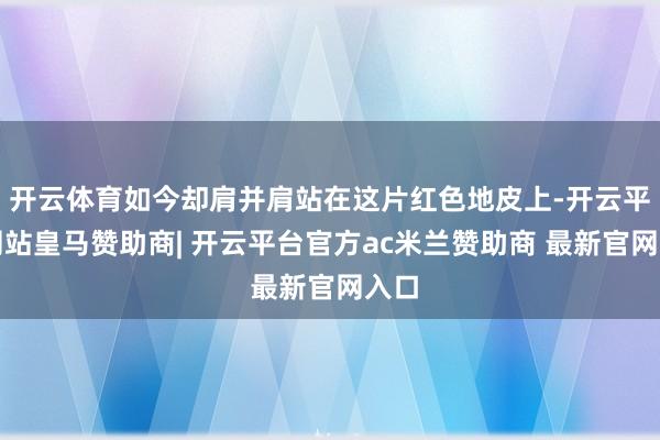 开云体育如今却肩并肩站在这片红色地皮上-开云平台网站皇马赞助商| 开云平台官方ac米兰赞助商 最新官网入口