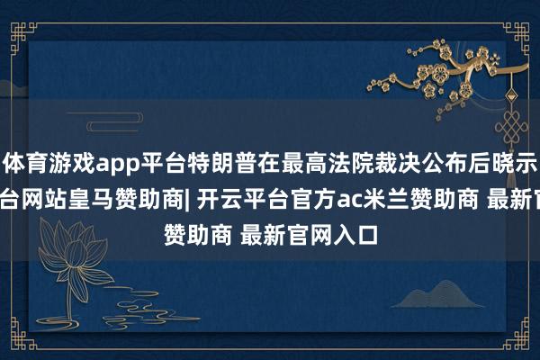 体育游戏app平台特朗普在最高法院裁决公布后晓示-开云平台网站皇马赞助商| 开云平台官方ac米兰赞助商 最新官网入口