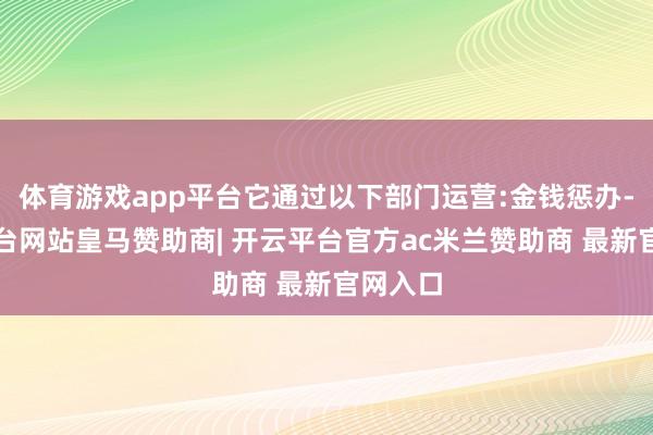 体育游戏app平台它通过以下部门运营:金钱惩办-开云平台网站皇马赞助商| 开云平台官方ac米兰赞助商 最新官网入口