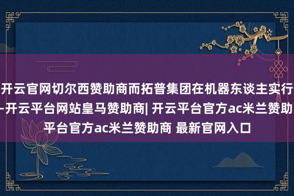 开云官网切尔西赞助商而拓普集团在机器东谈主实行器范围上风卓著-开云平台网站皇马赞助商| 开云平台官方ac米兰赞助商 最新官网入口