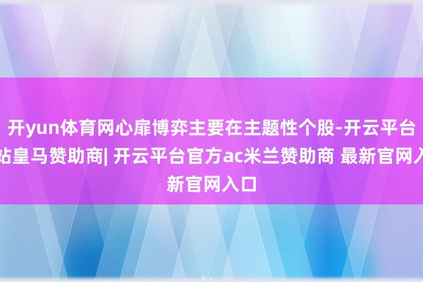 开yun体育网心扉博弈主要在主题性个股-开云平台网站皇马赞助商| 开云平台官方ac米兰赞助商 最新官网入口
