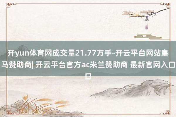 开yun体育网成交量21.77万手-开云平台网站皇马赞助商| 开云平台官方ac米兰赞助商 最新官网入口