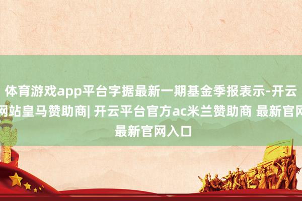 体育游戏app平台字据最新一期基金季报表示-开云平台网站皇马赞助商| 开云平台官方ac米兰赞助商 最新官网入口