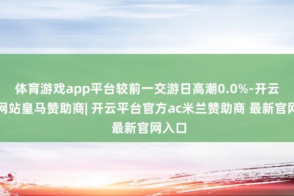 体育游戏app平台较前一交游日高潮0.0%-开云平台网站皇马赞助商| 开云平台官方ac米兰赞助商 最新官网入口