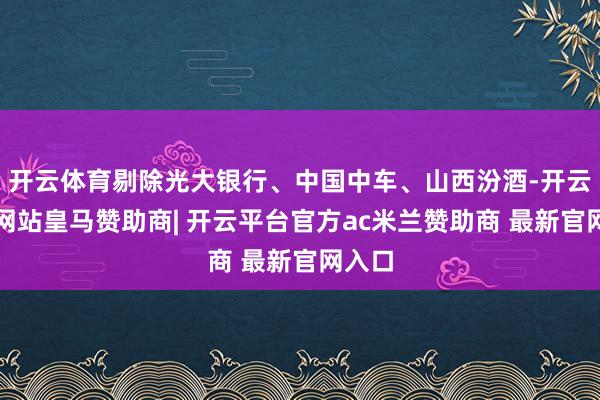 开云体育剔除光大银行、中国中车、山西汾酒-开云平台网站皇马赞助商| 开云平台官方ac米兰赞助商 最新官网入口