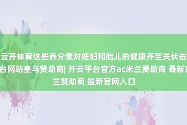 云开体育这些养分素对妊妇和胎儿的健康齐至关伏击-开云平台网站皇马赞助商| 开云平台官方ac米兰赞助商 最新官网入口