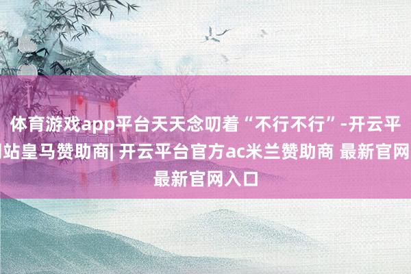 体育游戏app平台天天念叨着“不行不行”-开云平台网站皇马赞助商| 开云平台官方ac米兰赞助商 最新官网入口