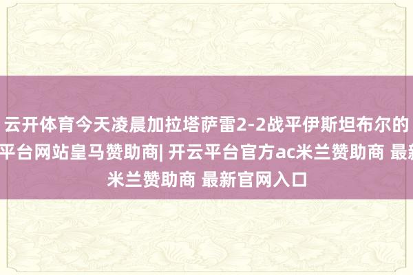 云开体育今天凌晨加拉塔萨雷2-2战平伊斯坦布尔的比赛-开云平台网站皇马赞助商| 开云平台官方ac米兰赞助商 最新官网入口