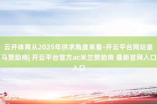 云开体育从2025年供求角度来看-开云平台网站皇马赞助商| 开云平台官方ac米兰赞助商 最新官网入口