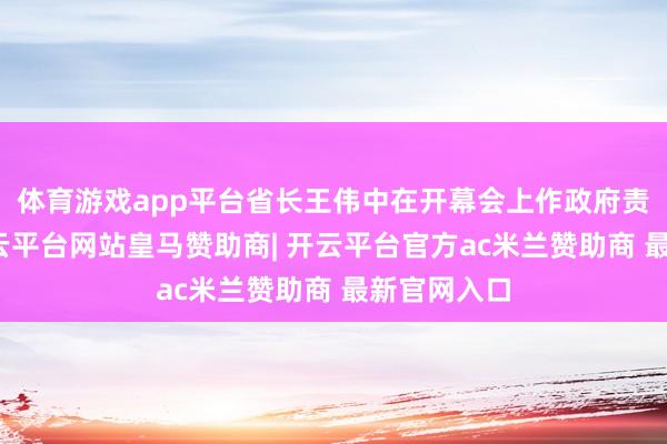体育游戏app平台省长王伟中在开幕会上作政府责任讲述-开云平台网站皇马赞助商| 开云平台官方ac米兰赞助商 最新官网入口