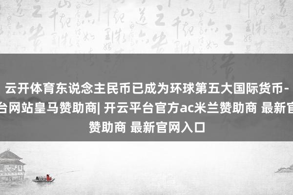 云开体育东说念主民币已成为环球第五大国际货币-开云平台网站皇马赞助商| 开云平台官方ac米兰赞助商 最新官网入口