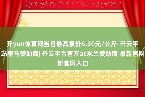 开yun体育网当日最高报价6.30元/公斤-开云平台网站皇马赞助商| 开云平台官方ac米兰赞助商 最新官网入口