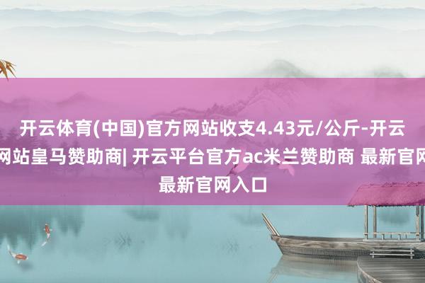开云体育(中国)官方网站收支4.43元/公斤-开云平台网站皇马赞助商| 开云平台官方ac米兰赞助商 最新官网入口