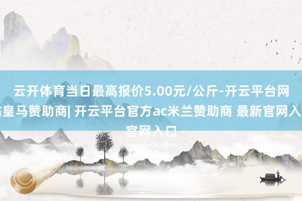 云开体育当日最高报价5.00元/公斤-开云平台网站皇马赞助商| 开云平台官方ac米兰赞助商 最新官网入口