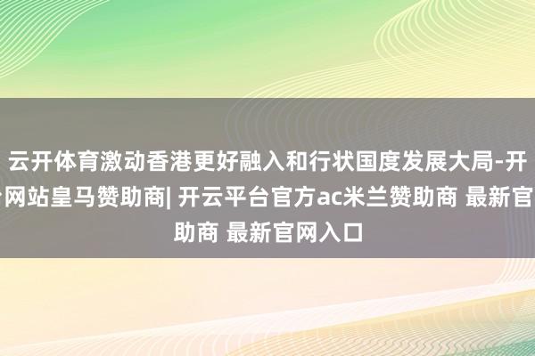 云开体育激动香港更好融入和行状国度发展大局-开云平台网站皇马赞助商| 开云平台官方ac米兰赞助商 最新官网入口