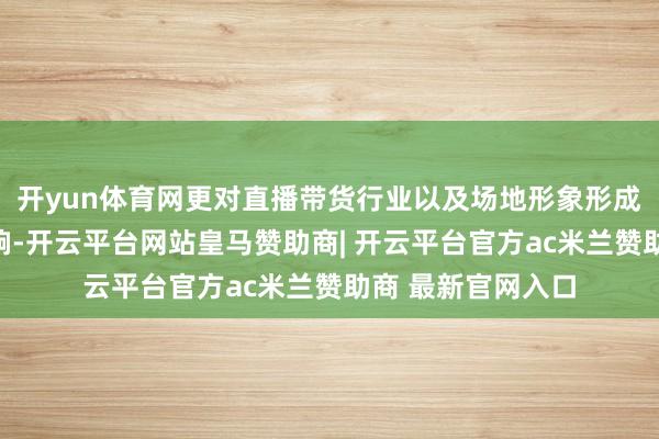 开yun体育网更对直播带货行业以及场地形象形成了严重的负面影响-开云平台网站皇马赞助商| 开云平台官方ac米兰赞助商 最新官网入口