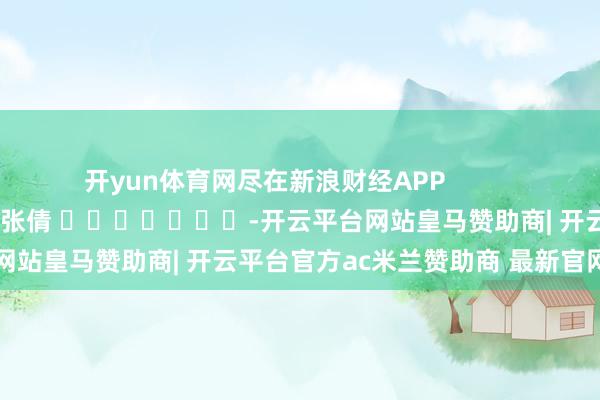 开yun体育网尽在新浪财经APP            						包袱裁剪：张倩 							-开云平台网站皇马赞助商| 开云平台官方ac米兰赞助商 最新官网入口